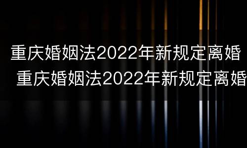 重庆婚姻法2022年新规定离婚 重庆婚姻法2022年新规定离婚房产分割