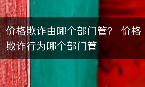 价格欺诈由哪个部门管？ 价格欺诈行为哪个部门管