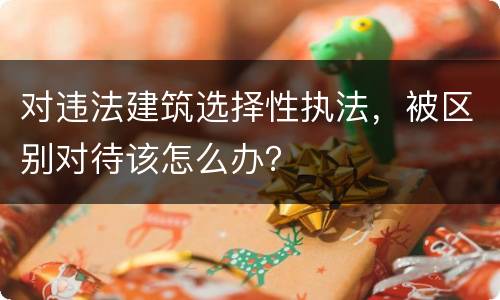 对违法建筑选择性执法，被区别对待该怎么办？