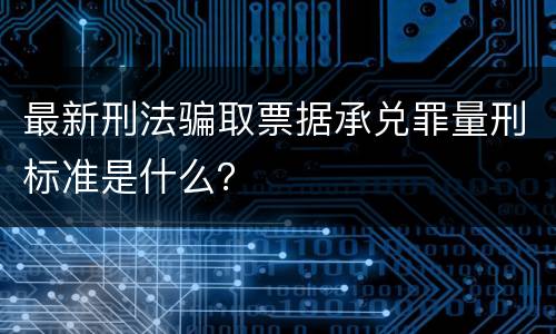 最新刑法骗取票据承兑罪量刑标准是什么？