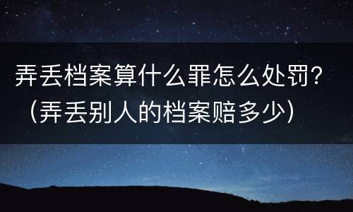 弄丢档案算什么罪怎么处罚？（弄丢别人的档案赔多少）
