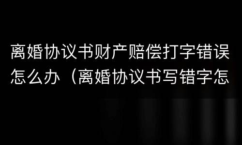 离婚协议书财产赔偿打字错误怎么办（离婚协议书写错字怎么办?）