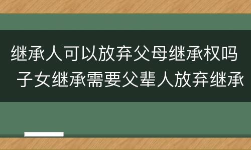 继承人可以放弃父母继承权吗 子女继承需要父辈人放弃继承权吗