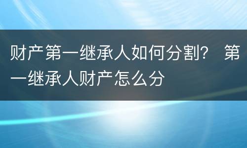 财产第一继承人如何分割？ 第一继承人财产怎么分