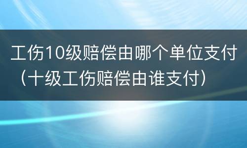 工伤10级赔偿由哪个单位支付（十级工伤赔偿由谁支付）