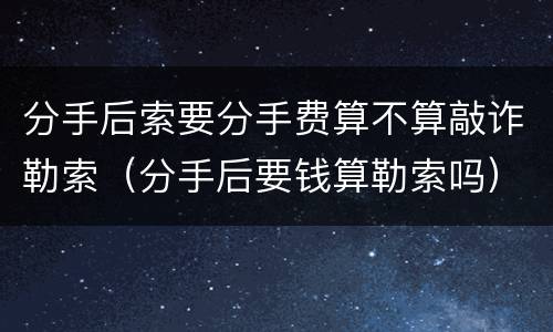 分手后索要分手费算不算敲诈勒索（分手后要钱算勒索吗）
