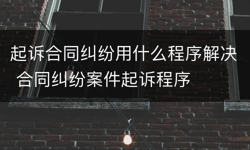 起诉合同纠纷用什么程序解决 合同纠纷案件起诉程序