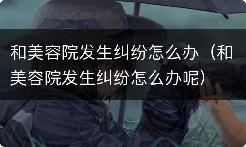 和美容院发生纠纷怎么办（和美容院发生纠纷怎么办呢）