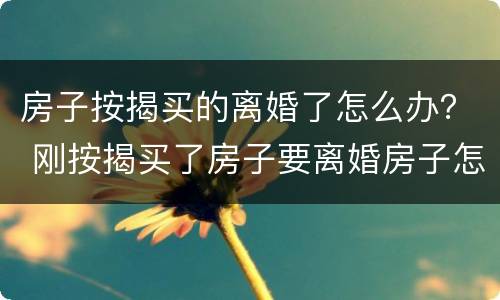 房子按揭买的离婚了怎么办？ 刚按揭买了房子要离婚房子怎么处理