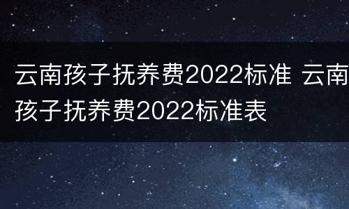云南孩子抚养费2022标准 云南孩子抚养费2022标准表