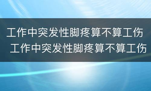 工作中突发性脚疼算不算工伤 工作中突发性脚疼算不算工伤范围