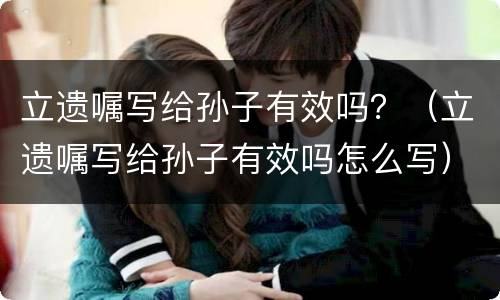 立遗嘱写给孙子有效吗？（立遗嘱写给孙子有效吗怎么写）