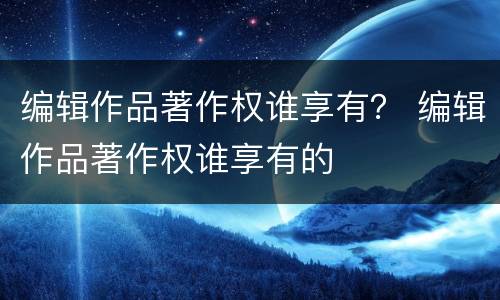 编辑作品著作权谁享有？ 编辑作品著作权谁享有的
