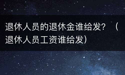 退休人员的退休金谁给发？（退休人员工资谁给发）