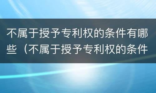 不属于授予专利权的条件有哪些（不属于授予专利权的条件有哪些呢）