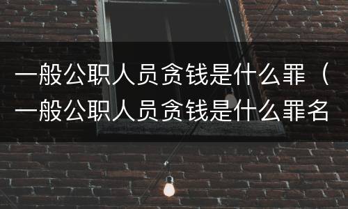 一般公职人员贪钱是什么罪（一般公职人员贪钱是什么罪名）