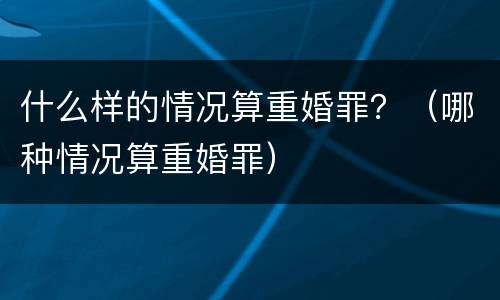 什么样的情况算重婚罪？（哪种情况算重婚罪）