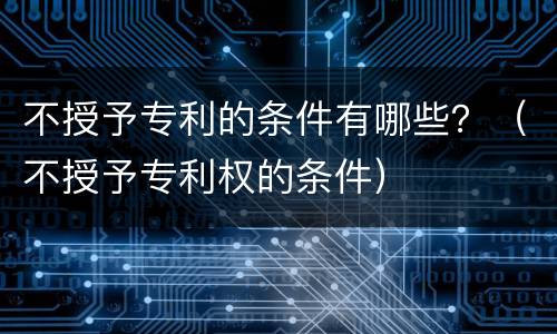 不授予专利的条件有哪些？（不授予专利权的条件）