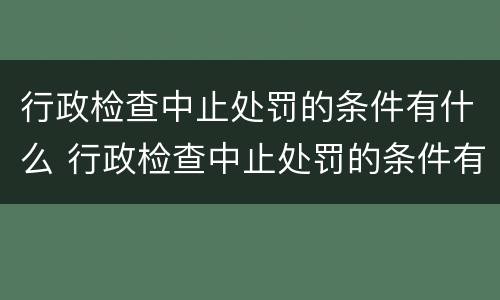 行政检查中止处罚的条件有什么 行政检查中止处罚的条件有什么影响