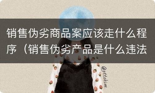 销售伪劣商品案应该走什么程序（销售伪劣产品是什么违法行为）