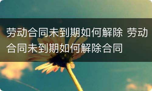 劳动合同未到期如何解除 劳动合同未到期如何解除合同