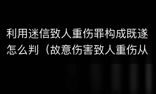 利用迷信致人重伤罪构成既遂怎么判（故意伤害致人重伤从犯）