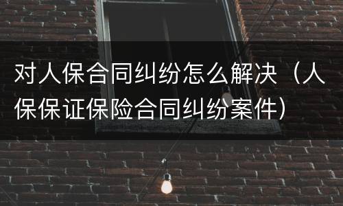 对人保合同纠纷怎么解决（人保保证保险合同纠纷案件）