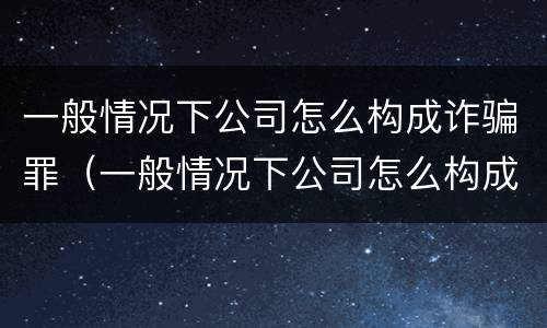 一般情况下公司怎么构成诈骗罪（一般情况下公司怎么构成诈骗罪行为）