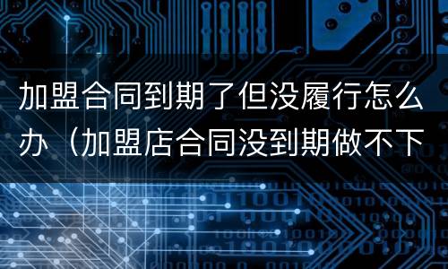 加盟合同到期了但没履行怎么办（加盟店合同没到期做不下去了怎么办）
