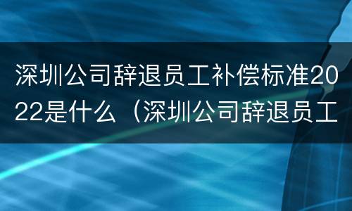 深圳公司辞退员工补偿标准2022是什么（深圳公司辞退员工补偿标准2021怎么算）