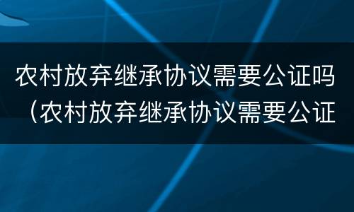 农村放弃继承协议需要公证吗（农村放弃继承协议需要公证吗怎么写）