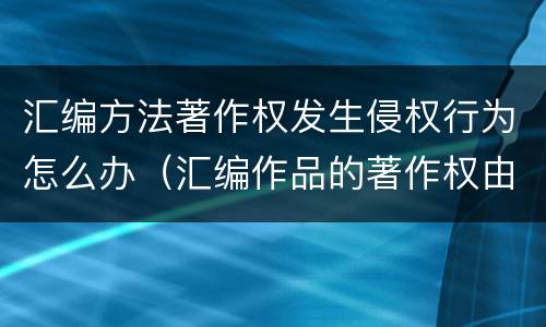 汇编方法著作权发生侵权行为怎么办（汇编作品的著作权由谁享有）