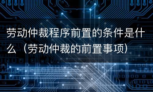 劳动仲裁程序前置的条件是什么（劳动仲裁的前置事项）