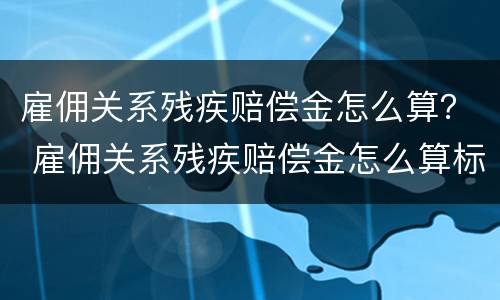 雇佣关系残疾赔偿金怎么算？ 雇佣关系残疾赔偿金怎么算标准
