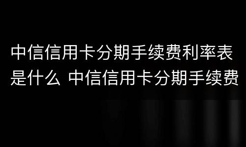 中信信用卡分期手续费利率表是什么 中信信用卡分期手续费利率表是什么