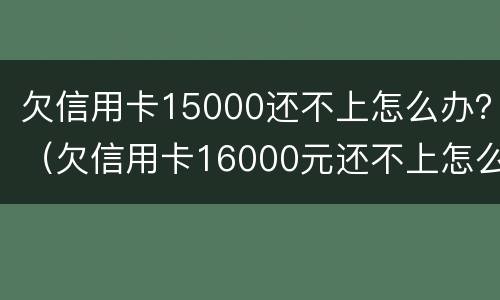 欠信用卡15000还不上怎么办？（欠信用卡16000元还不上怎么办）