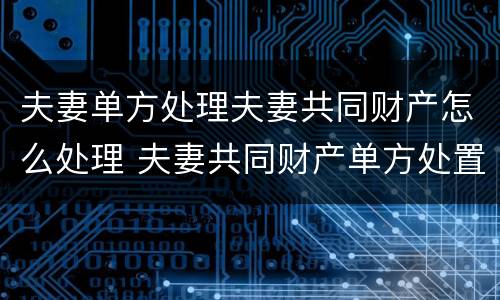 夫妻单方处理夫妻共同财产怎么处理 夫妻共同财产单方处置