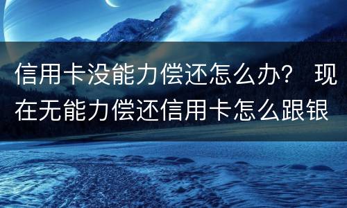 信用卡没能力偿还怎么办？ 现在无能力偿还信用卡怎么跟银行说