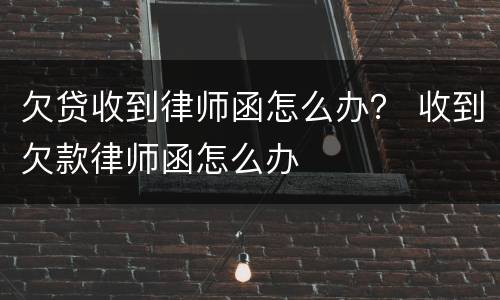 欠贷收到律师函怎么办？ 收到欠款律师函怎么办