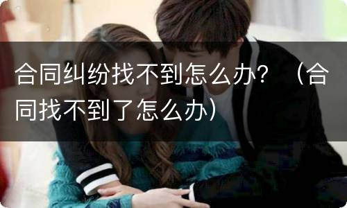 合同纠纷找不到怎么办？（合同找不到了怎么办）