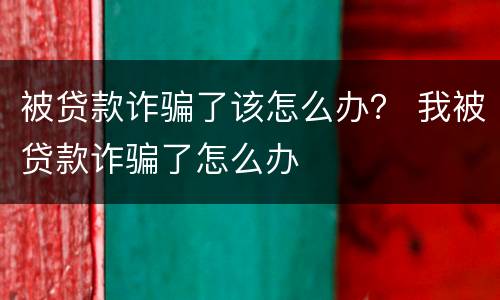 被贷款诈骗了该怎么办？ 我被贷款诈骗了怎么办