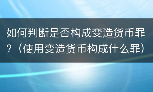 如何判断是否构成变造货币罪?（使用变造货币构成什么罪）