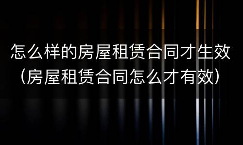 怎么样的房屋租赁合同才生效（房屋租赁合同怎么才有效）