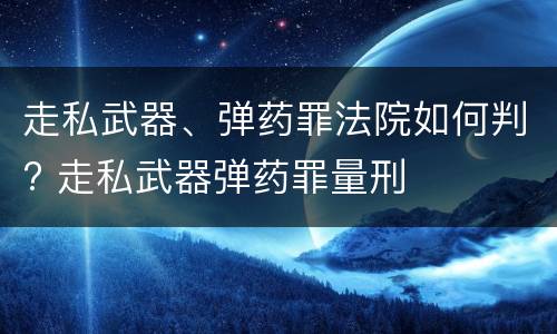 走私武器、弹药罪法院如何判? 走私武器弹药罪量刑