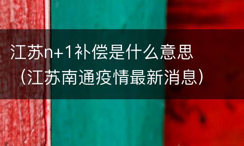 江苏n+1补偿是什么意思（江苏南通疫情最新消息）