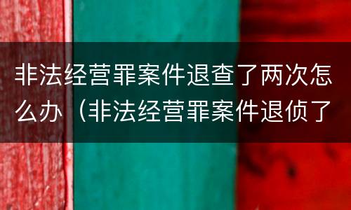 非法经营罪案件退查了两次怎么办（非法经营罪案件退侦了两次怎么办）