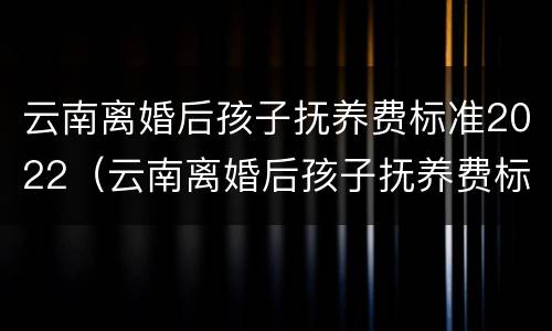 云南离婚后孩子抚养费标准2022（云南离婚后孩子抚养费标准2022年）