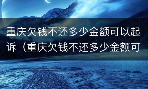 重庆欠钱不还多少金额可以起诉（重庆欠钱不还多少金额可以起诉呢）