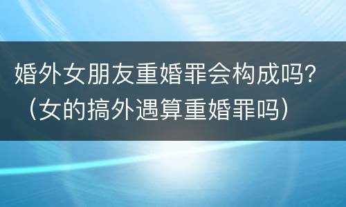 婚外女朋友重婚罪会构成吗？（女的搞外遇算重婚罪吗）