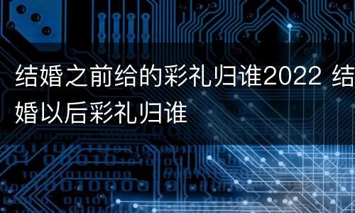 结婚之前给的彩礼归谁2022 结婚以后彩礼归谁